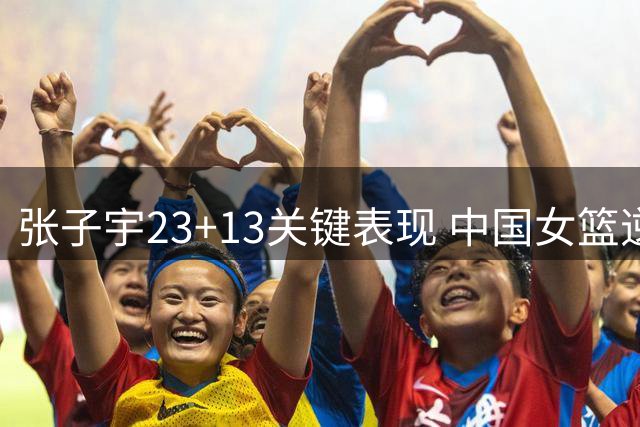 张子宇23+13关键表现 中国女篮逆转尼日利亚迎两连胜