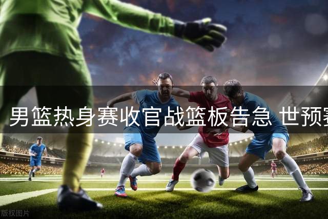 男篮热身赛收官战篮板告急 世预赛备战亮红灯