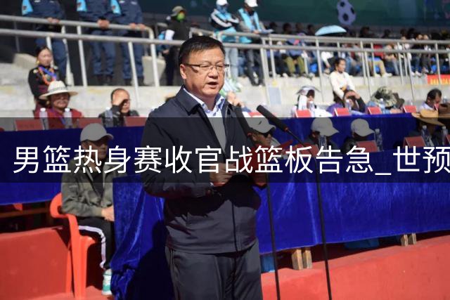 男篮热身赛收官战篮板告急 世预赛备战亮红灯