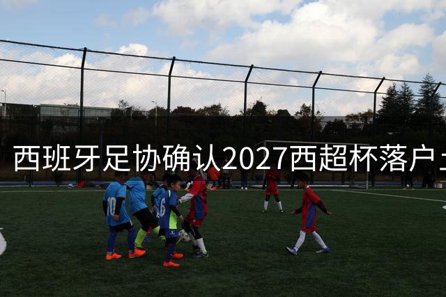 西班牙足协确认2027西超杯落户土耳其伊斯坦布尔