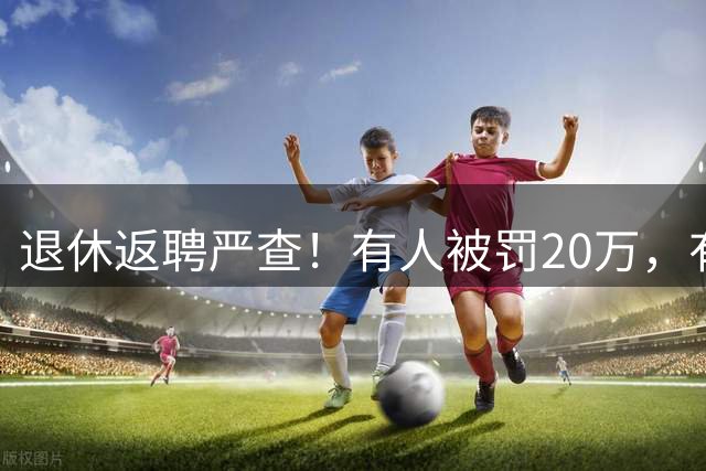 退休返聘严查！有人被罚20万，有人直接被清退，这3个坑千万别踩