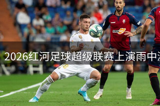 2026红河足球超级联赛上演雨中激战