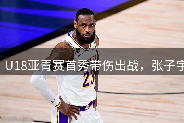U18亚青赛首秀带伤出战，张子宇获教练"及格"评价
